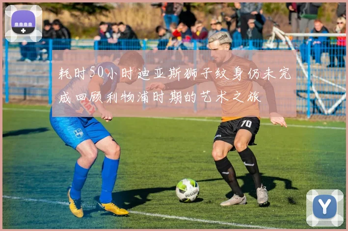 耗时50小时迪亚斯狮子纹身仍未完成回顾利物浦时期的艺术之旅
