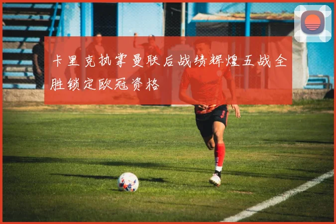 卡里克执掌曼联后战绩辉煌五战全胜锁定欧冠资格