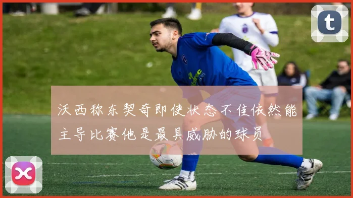 沃西称东契奇即使状态不佳依然能主导比赛他是最具威胁的球员