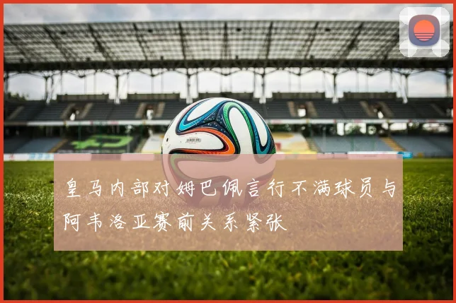 皇马内部对姆巴佩言行不满球员与阿韦洛亚赛前关系紧张