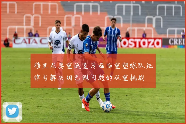 穆里尼奥重返皇马面临重塑球队纪律与解决姆巴佩问题的双重挑战