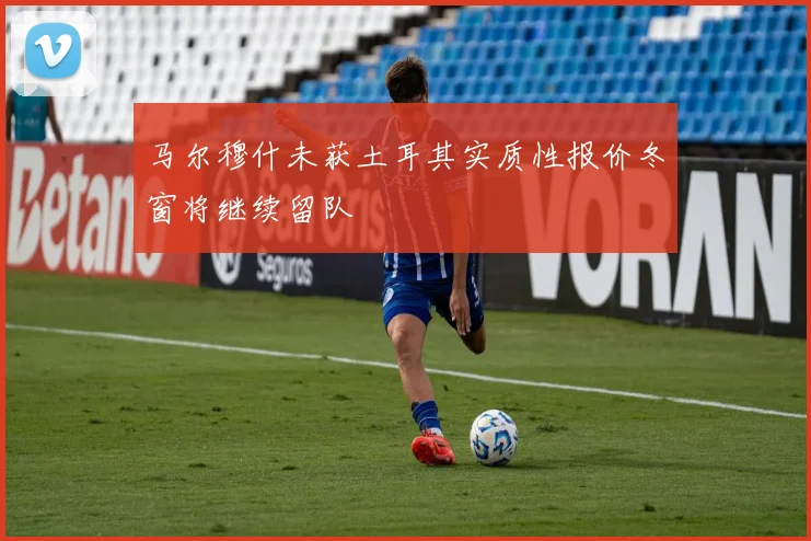 马尔穆什未获土耳其实质性报价冬窗将继续留队