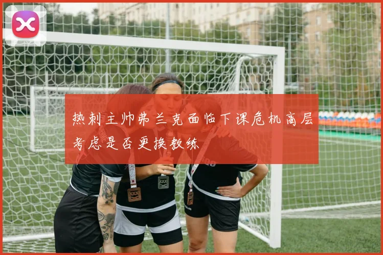 热刺主帅弗兰克面临下课危机高层考虑是否更换教练