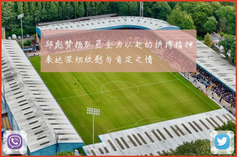 邱彪赞扬队员全力以赴的拼搏精神表达深切欣慰与肯定之情