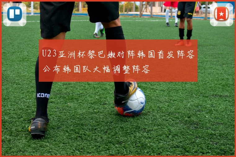 U23亚洲杯黎巴嫩对阵韩国首发阵容公布韩国队大幅调整阵容