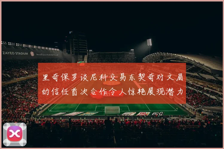 里奇保罗谈尼科交易东契奇对文眉的信任首次合作令人惊艳展现潜力