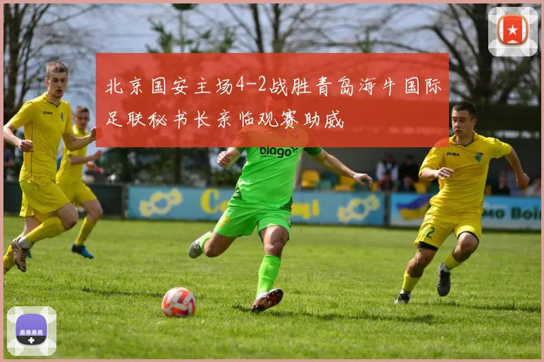 北京国安主场4-2战胜青岛海牛国际足联秘书长亲临观赛助威
