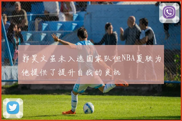 郭昊文虽未入选国家队但NBA夏联为他提供了提升自我的良机
