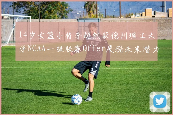 14岁女篮小将李超然获德州理工大学NCAA一级联赛Offer展现未来潜力