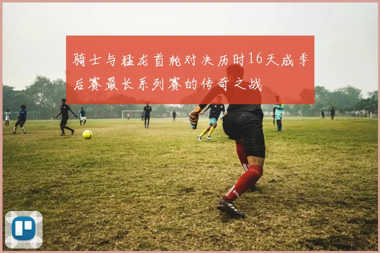 骑士与猛龙首轮对决历时16天成季后赛最长系列赛的传奇之战