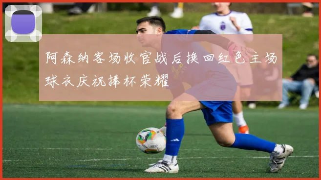 阿森纳客场收官战后换回红色主场球衣庆祝捧杯荣耀