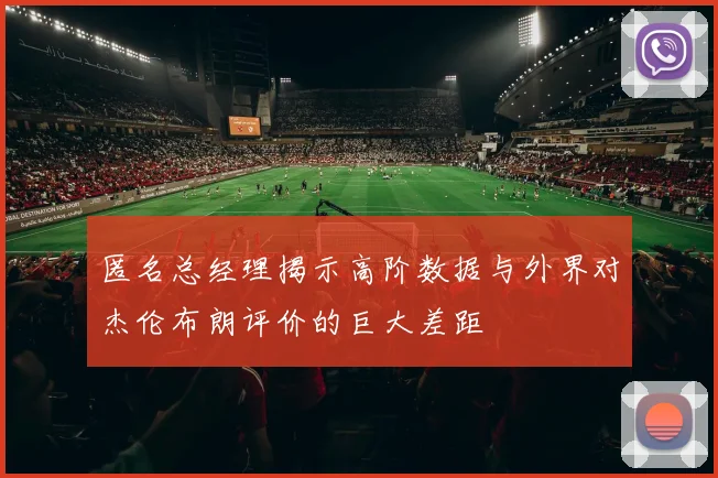 匿名总经理揭示高阶数据与外界对杰伦布朗评价的巨大差距