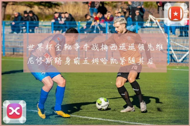 世界杯金靴争夺战梅西遥遥领先维尼修斯跻身前五姆哈凯紧随其后