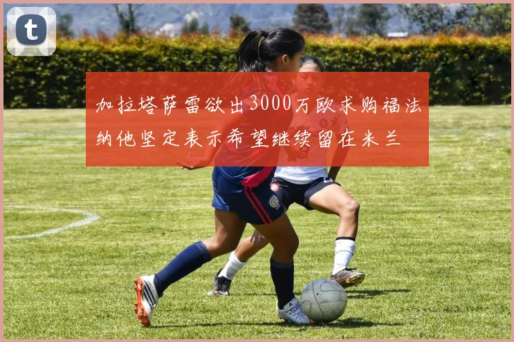 加拉塔萨雷欲出3000万欧求购福法纳他坚定表示希望继续留在米兰