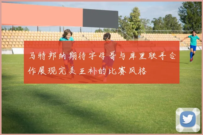 马特邦纳期待字母哥与库里联手合作展现完美互补的比赛风格