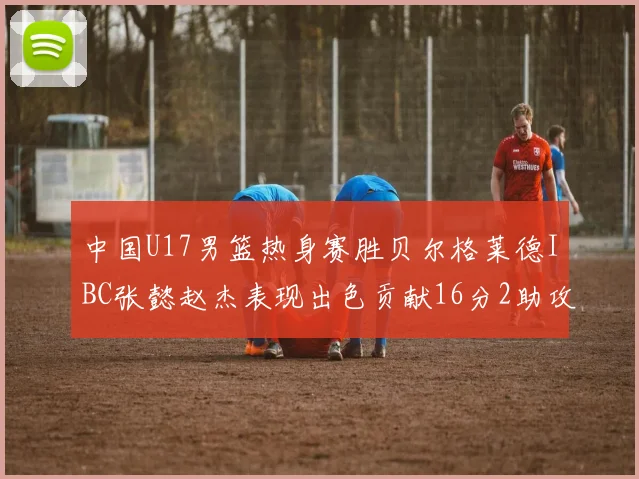 中国U17男篮热身赛胜贝尔格莱德IBC张懿赵杰表现出色贡献16分2助攻2抢断