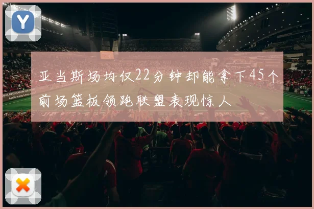 亚当斯场均仅22分钟却能拿下45个前场篮板领跑联盟表现惊人