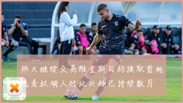 热火继续交易维金斯目标换取首轮选秀权湖人对此兴趣已持续数月