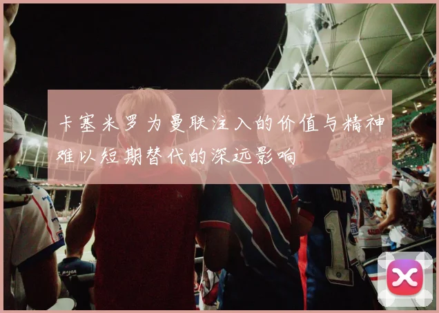 卡塞米罗为曼联注入的价值与精神难以短期替代的深远影响