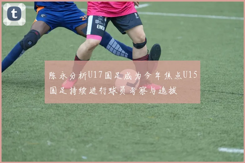 陈永分析U17国足成为今年焦点U15国足持续进行球员考察与选拔