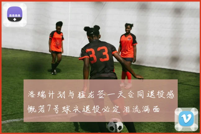 洛瑞计划与猛龙签一天合同退役感慨若7号球衣退役必定泪流满面