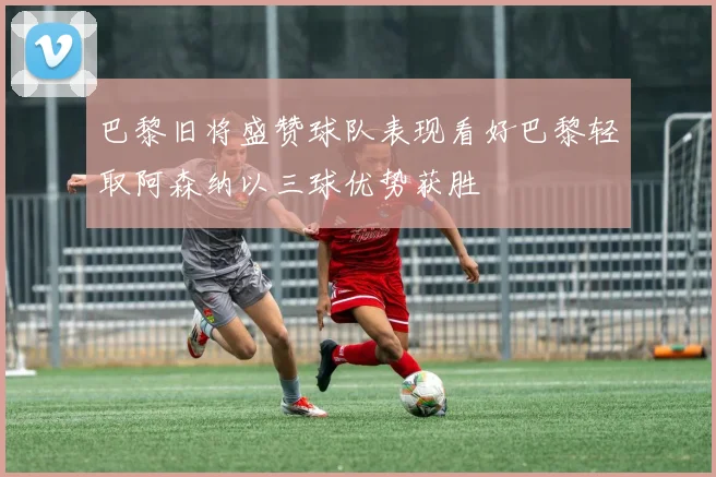 巴黎旧将盛赞球队表现看好巴黎轻取阿森纳以三球优势获胜